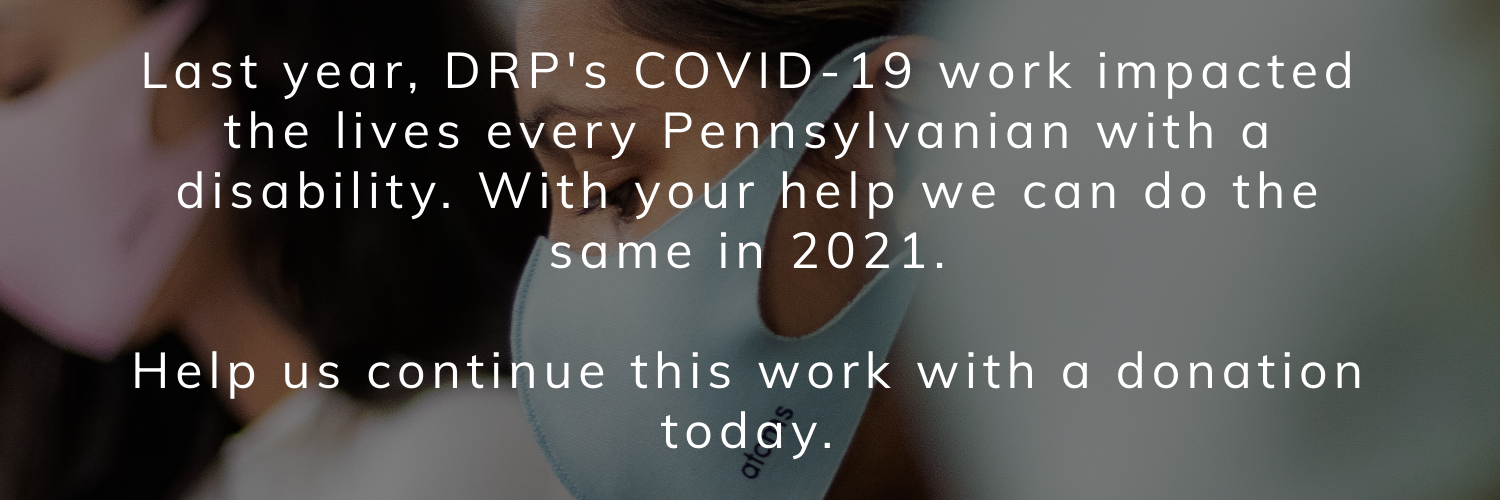 A woman wearing a mask and the text: Last year, DRP's COVID-19 work impacted the lives every Pennsylvanian with a disability. With your help we can do the same in 2021.Help us continue this work with a donation today.