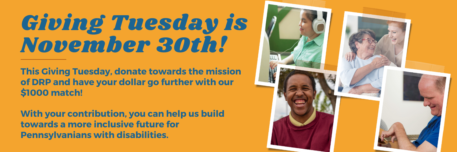 Disabled people and the text: Giving Tuesday is November 30th! This Giving Tuesday, donate towards the mission of DRP and have your dollar go further with our $1000 match!With your contribution, you can help us build towards a more inclusive future for Pennsylvanians with disabilities.