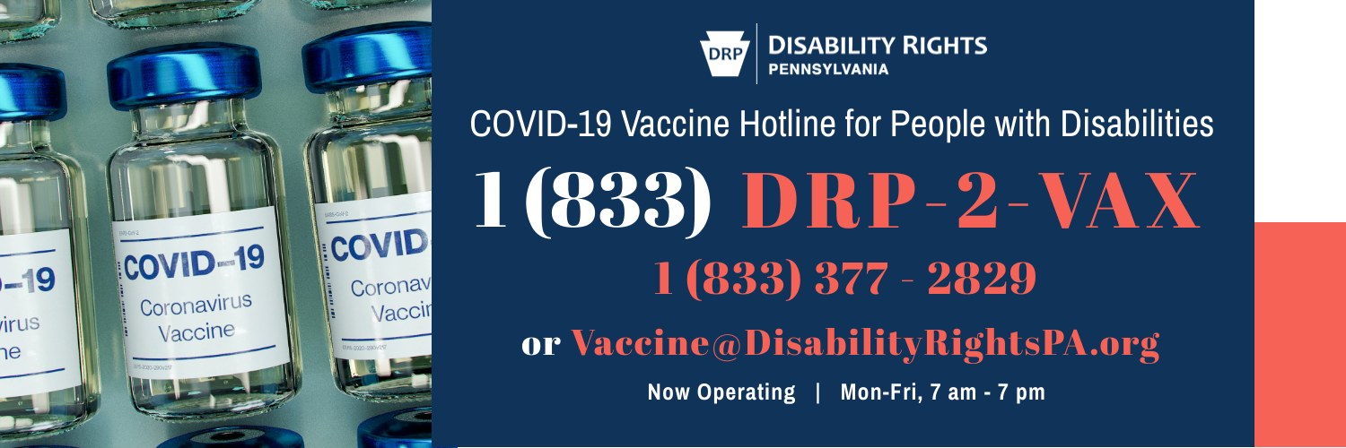 Disability Rights Pennsylvania AnnouncesCOVID-19 Vaccine Hotline for People with Disabilities1 (833) DRP-2-VAX, 1 (833) 377 - 2829 or vaccine@disabilityrightspa.org